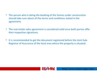 • The person who is doing the booking of the homes under construction
should take care about all the terms and conditions stated in the
agreement.
• The real estate sales agreement is considered valid once both parries affix
their respective signatures.
• It is recommended to get the document registered before the Joint Sub-
Registrar of Assurance of the local area where the property is situated.
http://www.remax-mgm.com/
 