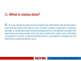 Q. What is stamp duty?
A. It is tax, similar to sales tax and income-tax collected by the Government,
and must be paid in full and on time. If there is delay in payment, it attracts
penalty. A stamp duty paid instrument/document is considered a proper and
legal instrument/document and such gets evidentiary value and is admitted
as evidence in courts. Instruments/documents not properly stamped are not
admitted as evidence by the court.
http://www.remax-mgm.com/
 