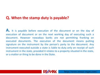 Q. When the stamp duty is payable?
A. It is payable before execution of the document or on the day of
execution of document or on the next working day of executing such a
document. However nowadays banks are not permitting franking on
executed documents. The execution of the document means putting
signature on the instrument by the person's party to the document. Any
instrument executed outside a state is liable to duty only on receipt of such
instrument in the state, provided it relates to a property situated in the state,
or a matter or thing to be done in the State.
http://www.remax-mgm.com/
 