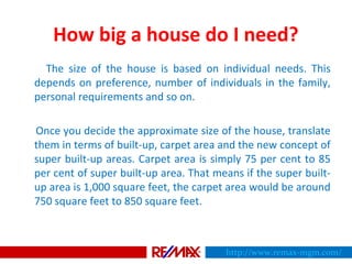 How big a house do I need?
The size of the house is based on individual needs. This
depends on preference, number of individuals in the family,
personal requirements and so on.
Once you decide the approximate size of the house, translate
them in terms of built-up, carpet area and the new concept of
super built-up areas. Carpet area is simply 75 per cent to 85
per cent of super built-up area. That means if the super built-
up area is 1,000 square feet, the carpet area would be around
750 square feet to 850 square feet.
http://www.remax-mgm.com/
 