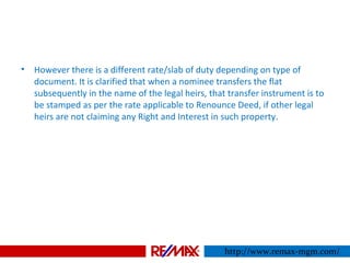 • However there is a different rate/slab of duty depending on type of
document. It is clarified that when a nominee transfers the flat
subsequently in the name of the legal heirs, that transfer instrument is to
be stamped as per the rate applicable to Renounce Deed, if other legal
heirs are not claiming any Right and Interest in such property.
http://www.remax-mgm.com/
 