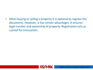 • When buying or selling a property it is optional to register the
documents. However, it has certain advantages. It ensures
legal transfer and ownership of property. Registration acts as
a proof for transaction.
http://www.remax-mgm.com/
 