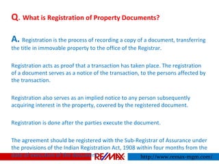 Q. What is Registration of Property Documents?
A. Registration is the process of recording a copy of a document, transferring
the title in immovable property to the office of the Registrar.
Registration acts as proof that a transaction has taken place. The registration
of a document serves as a notice of the transaction, to the persons affected by
the transaction.
Registration also serves as an implied notice to any person subsequently
acquiring interest in the property, covered by the registered document.
Registration is done after the parties execute the document.
The agreement should be registered with the Sub-Registrar of Assurance under
the provisions of the Indian Registration Act, 1908 within four months from the
date of execution of the document. http://www.remax-mgm.com/
 