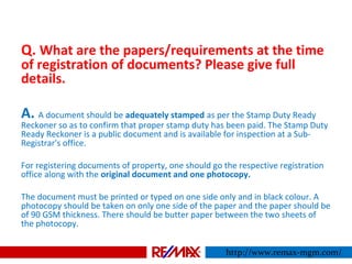 Q. What are the papers/requirements at the time
of registration of documents? Please give full
details.
A. A document should be adequately stamped as per the Stamp Duty Ready
Reckoner so as to confirm that proper stamp duty has been paid. The Stamp Duty
Ready Reckoner is a public document and is available for inspection at a Sub-
Registrar's office.
For registering documents of property, one should go the respective registration
office along with the original document and one photocopy.
The document must be printed or typed on one side only and in black colour. A
photocopy should be taken on only one side of the paper and the paper should be
of 90 GSM thickness. There should be butter paper between the two sheets of
the photocopy.
http://www.remax-mgm.com/
 