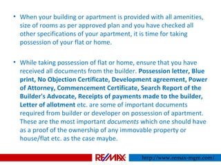 • When your building or apartment is provided with all amenities,
size of rooms as per approved plan and you have checked all
other specifications of your apartment, it is time for taking
possession of your flat or home.
• While taking possession of flat or home, ensure that you have
received all documents from the builder. Possession letter, Blue
print, No Objection Certificate, Development agreement, Power
of Attorney, Commencement Certificate, Search Report of the
Builder's Advocate, Receipts of payments made to the builder,
Letter of allotment etc. are some of important documents
required from builder or developer on possession of apartment.
These are the most important documents which one should have
as a proof of the ownership of any immovable property or
house/flat etc. as the case maybe.
http://www.remax-mgm.com/
 