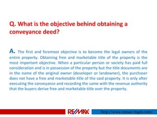 Q. What is the objective behind obtaining a
conveyance deed?
A. The first and foremost objective is to become the legal owners of the
entire property. Obtaining free and marketable title of the property is the
most important objective. When a particular person or society has paid full
consideration and is in possession of the property but the title documents are
in the name of the original owner (developer or landowner), the purchaser
does not have a free and marketable title of the said property. It is only after
executing the conveyance and recording the same with the revenue authority
that the buyers derive free and marketable title over the property.
http://www.remax-mgm.com/
 
