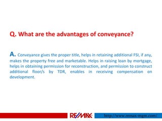 Q. What are the advantages of conveyance?
A. Conveyance gives the proper title, helps in retaining additional FSI, if any,
makes the property free and marketable. Helps in raising loan by mortgage,
helps in obtaining permission for reconstruction, and permission to construct
additional floor/s by TDR, enables in receiving compensation on
development.
http://www.remax-mgm.com/
 