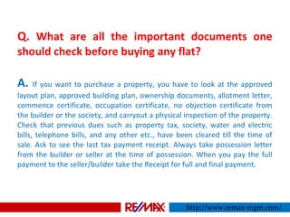 Q. What are all the important documents one
should check before buying any flat?
A. If you want to purchase a property, you have to look at the approved
layout plan, approved building plan, ownership documents, allotment letter,
commence certificate, occupation certificate, no objection certificate from
the builder or the society, and carryout a physical inspection of the property.
Check that previous dues such as property tax, society, water and electric
bills, telephone bills, and any other etc., have been cleared till the time of
sale. Ask to see the last tax payment receipt. Always take possession letter
from the builder or seller at the time of possession. When you pay the full
payment to the seller/builder take the Receipt for full and final payment.
http://www.remax-mgm.com/
 