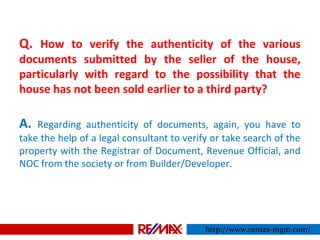 Q. How to verify the authenticity of the various
documents submitted by the seller of the house,
particularly with regard to the possibility that the
house has not been sold earlier to a third party?
A. Regarding authenticity of documents, again, you have to
take the help of a legal consultant to verify or take search of the
property with the Registrar of Document, Revenue Official, and
NOC from the society or from Builder/Developer.
http://www.remax-mgm.com/
 