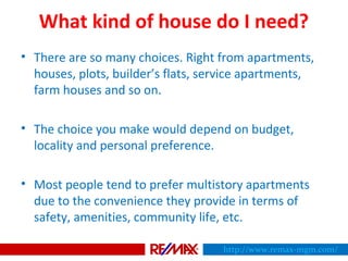 What kind of house do I need?
• There are so many choices. Right from apartments,
houses, plots, builder’s flats, service apartments,
farm houses and so on.
• The choice you make would depend on budget,
locality and personal preference.
• Most people tend to prefer multistory apartments
due to the convenience they provide in terms of
safety, amenities, community life, etc.
http://www.remax-mgm.com/
 