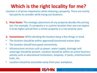 Which is the right locality for me?
Location is of prime importance while choosing a property. There are mainly
two points to consider while trying out locations.
1. Price factor: The strategic placement of any property decides the pricing
too. For example, if a property is in a prime location then one can expect
it to be higher priced than a similar property in a non-priority zone.
2. Convenience: While deciding the location keep a few things in mind.
• The location should be within approved/sanctioned master plan.
• The location should have good connectivity.
• Infrastructure services such as power, water supply, drainage and
sewerage should be present. Location should be within an active business
activity such as educational institutions, hospitals, IT parks, entertainment
hubs, etc.
• Location should be accessible easily from your workplace.
http://www.remax-mgm.com/
 