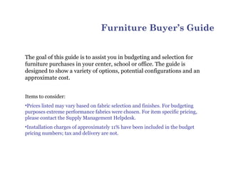 Furniture Buyer’s Guide


The goal of this guide is to assist you in budgeting and selection for
furniture purchases in your center, school or office. The guide is
designed to show a variety of options, potential configurations and an
approximate cost.


Items to consider:
•Prices listed may vary based on fabric selection and finishes. For budgeting
purposes extreme performance fabrics were chosen. For item specific pricing,
please contact the Supply Management Helpdesk.
•Installation charges of approximately 11% have been included in the budget
pricing numbers; tax and delivery are not.
 