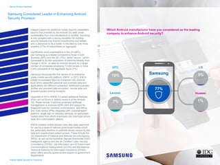 Samsung Considered Leader in Enhancing Android
Security Provision
Integral support for additional mobile security capabilities
beyond that provided by the Android OS itself varies
considerably from one manufacturer to another. Samsung
is one company with a strong reputation for building
security features into Android smartphones and tablets
and is perceived to be a leader in this field by over three
quarters (77%) of respondents on aggregate.
Significantly more organisations in the US (92%)
see Samsung as a leader compared to those in both
Australia (69%) and the UK (70%), whilst Lenovo - which
completed its $2.9bn acquisition of Motorola Mobility from
Google in 2014 - is rated for Android security by a larger
number of companies employing 10,000 people or more
(14%) compared to the aggregate figure (7%).
Samsung introduced the first version of its enterprise
grade mobile security platform, KNOX, in 2013. KNOX
initially incorporated Security Enhanced (SE) Android
tools which separated personal and business data and
applications into different containers, distributed business
profiles and provided data encryption, remote wipe and
browser/camera locking functions.
Upgraded in 2014, KNOX 2.0 added additional features
which are not found in default versions of the Android
OS. These include TrustZone protected certificate
management, a universal MDM client and support for
fingerprint scanner biometric authentication, split billing,
and multi-vendor VPNs integrated with containerisation
platform, single sign on directory services, an authorised
market place from which employees can download secure
apps and customisation options.
KNOX enabled mobile devices have also been approved
for use by a range of national government bodies which
are particularly sensitive to potential issues caused by lost
data and unauthorised system access. These include the
US Department of Defence and National Security Agency
(NSA), as well as the Australian Signals Directorate (ASD)
intelligence agency and the UK Certified Cyber Security
Consultancy (CESG) - the information arm of Government
Communications Headquarters (GCHQ) and the National
Technical Authority for Information Assurance (NTAIA) -
which offers security guidance and support to government
departments.
Secure Android Handsets
Samsung
HTC
Lenovo
LG
Huawei
Android Mobile Security for Enterprise
Which Android manufacturer have you considered as the leading
company to enhance Android security?
77%
10%
7%
5%
1%
Home
Infographic Summary
Introduction
Business Android Usage
Security Concern
Current Android Security
Desired Security Features
Mobile Applications
Government Security
Security Confidence
Secure Handsets
Conclusion
 