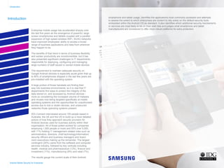 Introduction
Enterprise mobile usage has accelerated sharply over
the last five years as the emergence of powerful, large
screen smartphones and tablets coupled with a parallel
expansion of high speed wireless WiFi, 3G/4G networks
have improved employees’ ability to access a broad
range of business applications and data from wherever
they happen to be.
The benefits of that trend in terms of business flexibility
and worker productivity are incontrovertible, but it has
also presented significant challenges to IT departments
responsible for deploying, configuring and managing
large numbers of staff issued or owned mobile devices.
The requirement to maintain adequate security on
Google Android devices is especially acute given that up
to 80% of smartphones shipped in the last few years are
pre-installed with the operating system.
A large portion of those handsets are finding their
way into business environments, so it is vital that IT
departments find ways to protect the integrity of the
data stored on, and accessed by, Android devices -
more so considering the increased volume of malware
and viruses now being targeted specifically at mobile
operating systems and the opportunities for unauthorised
access due to lost or stolen devices, and unsecured
networks those operating systems present.
IDG Connect interviewed around 150 people based in
Australia, the UK and the US to build up a more detailed
picture of how they approach security provision for
Android devices used for business activity within their
organisation. All of those polled worked for companies
employing 1,000 people or more and 55% over 5,000,
with 71% holding IT management related roles such as
administrators, directors, chief technology/information/
security officers and business managers and board
room executives making up the remainder. The largest
contingent (20%) came from the software and computer
services industry, followed by key verticals including
health, medical and pharmaceutical (13%), finance and
investment (11%), manufacturing (9%) and retail (7%).
The results gauge the current scale of their Android
smartphone and tablet usage, identifies the applications most commonly accessed and attempts
to assess the extent to which enterprises are content to rely solely on the default security tools
embedded within the Android OS as standard. It also identifies which additional security mechanisms
or services are most likely to be on their wish lists and judges what smartphone and tablet
manufacturers are considered to offer more robust platforms for extra protection.
Introduction
Android Mobile Security for Enterprise
Home
Infographic Summary
Introduction
Business Android Usage
Security Concern
Current Android Security
Desired Security Features
Mobile Applications
Government Security
Security Confidence
Secure Handsets
Conclusion
 