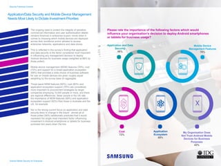 Application/Data Security and Mobile Device Management
Needs Most Likely to Dictate Investment Priorities
The ongoing need to protect the integrity of sensitive
commercial information and user authentication details
remains foremost in enterprise buyers’ minds when it
comes to choosing which mobile devices are deployed
across their workforce and/or allowed to access
enterprise networks, applications and data stores.
This is reflected in the survey’s finding that application
and data security is the factor considered most important
in influencing any management decision to deploy
Android devices for business usage (weighted at 88% by
those polled).
Mobile device management (MDM) features (76%), cost
(72%) and support for a broad application ecosystem
(69%) that provides a wide choice of business software
for use on mobile devices are given roughly equal
weighting by the survey base on aggregate.
Those same MDM features (82%), cost (80%) and
application ecosystem support (76%) are considered
more important to procurement strategies by larger
companies employing 10,000 people or more, and there
are regional differences: fewer people in the UK rate
the importance of MDM features (68%) and application
ecosystem support (62%) than those in Australia and the
US, for example.
Nor is the strong current focus on application and data
security likely to change in the future - almost all of
those polled (98%) additionally predicted that it would
represent the single most important factor influencing
investment in Android smartphone or tablets for business
purposes two years down the line.
Security Foremost Concern
Application and Data
Security
88%
Mobile Device
Management Features
76%
Cost
72%
Application
Ecosystem
69%
My Organisation Does
Not Trust Android Mobile
Devices for Business
Purposes
42%
Android Mobile Security for Enterprise
Please rate the importance of the following factors which would
influence your organisation’s decision to deploy Android smartphones
or tablets for business usage?
X
Home
Infographic Summary
Introduction
Business Android Usage
Security Concern
Current Android Security
Desired Security Features
Mobile Applications
Government Security
Security Confidence
Secure Handsets
Conclusion
 