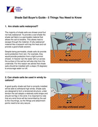 Shade Sail Buyer's Guide - 5 Things You Need to Know
1. Are shade sails waterproof?
The majority of shade sails are shower proof but
not fully waterproof. To provide a cool shade the
shade sail fabric is a permeable material that
allows the sail to breathe. This allows heat to
escape through the material. A fully waterproof
material like a tarpaulin will trap the heat and not
provide a good shade solution.
Despite being permeable, shade sails do provide
some protection from rain. For example, they
would provide protection from a light summer
shower. In heavier rain the water will run across
the surface of the sail but will also drip from the
underside. For this reason we advise that shade
sails should be installed with a slope (15 degrees)
to encourage water run off.
2. Can shade sails be used in windy lo-
cations?
A good quality shade sail that is correctly installed
will be able to withstand high winds. Shade sails
are designed to form a tensioned structure; under
tension the sail adopts a relatively solid shape and
should not flap in the wind. It is important to note
that any wind force will be transmitted by the sail
to the mountings, so the fittings and attachment
points need to be very secure.
 