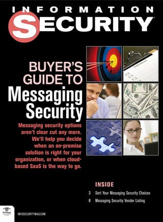 I N F O R M A T I O N


S ECURITY
                                                                            ®




     BUYER’S
    GUIDE TO
Messaging
 Security
 Messaging security options
  aren’t clear cut any more.
       We’ll help you decide
        when an on-premise
    solution is right for your
organization, or when cloud-
based SaaS is the way to go.


                                     INSIDE
                                 3   Sort Your Messaging Security Choices
                                 8   Messaging Security Vendor Listing

 INFOSECURITYMAG.COM
 
