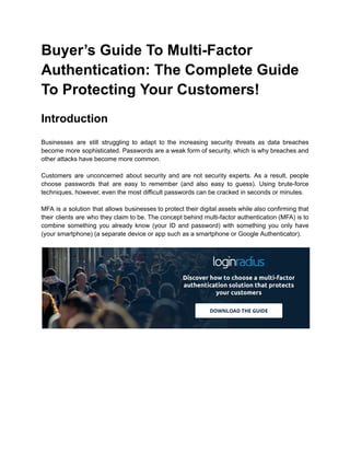 Buyer’s Guide To Multi-Factor
Authentication: The Complete Guide
To Protecting Your Customers!
Introduction
Businesses are still struggling to adapt to the increasing security threats as data breaches
become more sophisticated. Passwords are a weak form of security, which is why breaches and
other attacks have become more common.
Customers are unconcerned about security and are not security experts. As a result, people
choose passwords that are easy to remember (and also easy to guess). Using brute-force
techniques, however, even the most difficult passwords can be cracked in seconds or minutes.
MFA is a solution that allows businesses to protect their digital assets while also confirming that
their clients are who they claim to be. The concept behind multi-factor authentication (MFA) is to
combine something you already know (your ID and password) with something you only have
(your smartphone) (a separate device or app such as a smartphone or Google Authenticator).
 