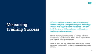 10
Effective training programs start with clear and
measurable goals to align training and technology
choices with organizational objectives. Consider
both short-term skill acquisition and long-term
performance improvement.
Start by mapping learner outcomes to business outcomes.
Every training objective should drive a specific organizational
goal to gauge the program’s success.
While we won’t dive into the full scope of measuring training
outcomes, there are a few key performance indicators to keep
in mind.
Measuring
Training Success
 