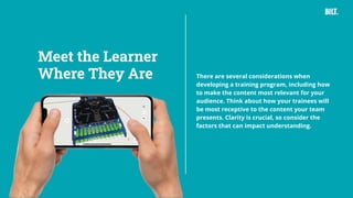 12
There are several considerations when
developing a training program, including how
to make the content most relevant for your
audience. Think about how your trainees will
be most receptive to the content your team
presents. Clarity is crucial, so consider the
factors that can impact understanding.
Meet the Learner
Where They Are
 