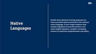 16
Studies show identical training programs are
most successful when presented in the trainee’s
native language. If your target audience may
include employees around the world or non-
native English speakers, consider translating
content to maximize comprehension and safety.
Native
Languages
 
