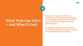 21
Recognize the capabilities of training
technology in addressing specific challenges—
and acknowledge its limitations. Set realistic
expectations for technology’s role in your
training program.
Technology is only as good as your content.
No technology solution can overcome a lack of
thorough investigation and planning.
What Tech Can Solve
— and What It Can’t
 
