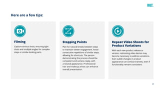 24
Here are a few tips:
Filming
Capture various shots, ensuring tight
shots and multiple angles for complex
steps or similar-looking parts.
Stopping Points
Plan for natural breaks between steps
to maintain viewer engagement. Avoid
consecutive repetitions of similar steps,
allowing for shortcuts. The person
demonstrating the process should be
competent and camera-ready, with
a neutral appearance. Professional
hair and makeup artists can enhance
overall presentation.
Repeat Video Shoots for
Product Variations
With each new product release or
version, reshooting video demos may
become necessary to address variations.
Even subtle changes in product
appearance can confuse trainees, even if
functionality remains consistent.
 