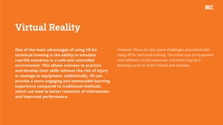 27
One of the main advantages of using VR for
technical training is the ability to simulate
real-life scenarios in a safe and controlled
environment. This allows trainees to practice
and develop their skills without the risk of injury
or damage to equipment. Additionally, VR can
provide a more engaging and memorable learning
experience compared to traditional methods,
which can lead to better retention of information
and improved performance.
Virtual Reality
However, there are also some challenges associated with
using VR for technical training. The initial cost of equipment
and software can be expensive, and there may be a
learning curve for both trainers and trainees.
 