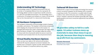 28
VR provides safety to fail in a safe
space. I’d rather trainees mess up
materials in class than mess it up on
the job, because then they’re messing
up profit from my contractors.
Natasha Sherwood,
Executive Director of International Electrical Contractors,
Florida West Coast Chapter
Understanding VR Technology
VR technology creates a simulated environment that can
be similar or completely different from the real world. VR
technology allows trainees to experience real-life scenarios
in a safe and controlled environment. The technology uses a
combination of hardware and software to create a virtual world
that can be interacted with in a natural and intuitive way.
VR Hardware Components
The hardware components of VR technology include a headset,
controllers, and sensors. The headset is the primary component,
which displays the virtual environment to the trainee. It is
equipped with lenses that create a stereoscopic 3D image, which
gives the illusion of depth. The controllers allow the trainee
to interact with the virtual world, while the sensors track their
movements and translate them into the virtual environment.
Virtual Reality Hardware Options
There are two main types of VR: tethered and wireless.
Tethered VR requires a physical connection between the
headset and a computer or game console, while wireless VR
allows for freedom of movement without any cables.
Tethered VR Overview
Tethered VR is a type of virtual reality technology that requires
a direct connection between the VR headset and a computer
or gaming console. This connection is usually made through
a cable or wire, which limits the user’s mobility and range of
motion. However, tethered VR headsets generally offer higher
quality graphics and more immersive experiences than wireless
VR headsets.
 
