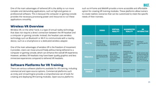 29
Wireless VR Overview
Wireless VR, on the other hand, is a type of virtual reality technology
that does not require a direct connection between the VR headset and
a computer or gaming console. Instead, the headset uses wireless
technology such as Bluetooth or Wi-Fi to communicate with a nearby
device, such as a smartphone or a dedicated wireless adapter.
One of the main advantages of wireless VR is the freedom of movement
it provides. Users can move around freely without being tethered to a
computer or gaming console, which can enhance the overall VR experience.
However, wireless VR headsets may have lower quality graphics and less
immersive experiences compared to tethered VR headsets.
Software Platforms for VR Training
There are various software platforms available for VR training, including
commercial and open-source options. Commercial platforms such
as Unity and Unreal Engine provide a comprehensive set of tools for
creating and deploying VR training modules. Open-source platforms
VIDEO
Best for
Introducing
concepts or
communicating
simple instructions
Starting hands-on
training without the
real-world risk
Comparing virtual
components
with a real-world
environment
Learning or
completing specific
jobs
Objective
Familiarize trainees
with overall job and
risks
Gain spatial
awareness in a
virtual, lower-
risk environment;
understand
concepts
Exploration &
troubleshooting;
identify
discrepancies
between virtual
components
and real-world
environment
Guide trainees step-
by-step through job
instructions; mobile
app can be used in
the classroom, at
home, or on the job
Resources
needed
Screen, video file
access
Requires special
equipment
May require special
equipment
Smartphone or
tablet
VIRTUAL
REALITY
3D
INTERACTIVE
AUGMENTED
REALITY
such as A-Frame and WebVR provide a more accessible and affordable
option for creating VR training modules. These platforms allow trainers
to create realistic scenarios that can be customized to meet the specific
needs of their trainees.
One of the main advantages of tethered VR is the ability to run more
complex and demanding applications, such as high-end games or
professional software. This is because the computer or gaming console
provides the necessary processing power and resources to run these
applications smoothly.
 