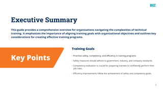 3
This guide provides a comprehensive overview for organizations navigating the complexities of technical
training. It emphasizes the importance of aligning training goals with organizational objectives and outlines key
considerations for creating effective training programs.
Executive Summary
Key Points
Training Goals
• Prioritize safety, competency, and efficiency in training programs.
• Safety measures should adhere to government, industry, and company standards.
• Competency evaluation is crucial for preparing trainees to confidently perform their
job roles.
• Efficiency improvements follow the achievement of safety and competency goals.
 