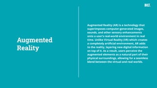 30
Augmented Reality (AR) is a technology that
superimposes computer-generated images,
sounds, and other sensory enhancements
onto a user’s real-world environment in real
time. Unlike Virtual Reality (VR) which creates
a completely artificial environment, AR adds
to the reality, layering new digital information
on top of it. As a result, users perceive the
augmented elements as a natural part of their
physical surroundings, allowing for a seamless
blend between the virtual and real worlds.
Augmented
Reality
 