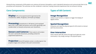 31
Among the key components of AR systems are cameras and sensors that gather a user’s real-world interactions and communicate them to be
processed and interpreted. The outcomes are then rendered in real-time, creating interactive experiences that can enhance training.
Core Components: Types of AR Content:
Display: AR can be experienced through devices like
smartphones, tablets, AR glasses, and heads-up displays.
Image Recognition
Utilizes visual markers or objects to trigger the display of
digital content.
Spatial Recognition
Interprets and maps the physical space for AR content to interact
with the environment.
User Interaction
Users interact with AR content through touch gestures, voice
commands, or by simply moving in the physical space.
Sensors and Cameras:These capture and analyze
the user’s real-world interactions, providing context for
augmented experiences.
Processing:Smartphones or AR devices come equipped
with a CPU, a GPU, RAM, and sensors such as GPS, gyroscope, and
accelerometer to interpret and process user interactions.
Projection:Some AR headsets contain a small projector that
projects images onto surfaces in the user’s environment.
 