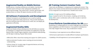 33
Augmented Reality on Mobile Devices
Mobile devices, including smartphones and tablets, have become
versatile tools for AR due to their widespread availability and
advancing technology. They utilize built-in cameras, gyroscopes, and
accelerometers to render AR objects directly onto their screens.
AR Software Frameworks and Development
Software frameworks and development are crucial for building
immersive augmented reality experiences. They provide developers
with the necessary tools and resources to create, test, and deploy AR
applications efficiently.
Augmented Reality SDKs
Augmented Reality Software Development Kits (AR SDKs) are essential
for developers to integrate AR functionalities into applications. Key SDK
features often include image recognition, environmental understanding,
and 3D object rendering. Popular SDKs include:
• ARKit (iOS): Offers robust face tracking and support for LiDAR scanners.
• ARCore (Android): Provides motion tracking and environmental
understanding.
• Vuforia: Known for its wide range of supported devices and strong
image recognition capabilities.
AR Training Content Creation Tools
These tools aid developers in designing and modeling AR content. They
allow for the creation of three-dimensional models and animations that
can be integrated into AR experiences. Notable tools include:
Blender: An open-source 3D modeling software.
Maya: A powerful tool for 3D animation, modeling, and rendering.
Unity: Often used in combination with an SDK, it excels in real-time
3D development.
Cross-Platform Considerations for ARSoftware
Developing for multiple platforms can pose challenges due to differing
device capabilities and SDK limitations. Cross-platform development
tools help mitigate these issues. Key considerations include:
• Consistency in user experience across different devices.
• Performance optimization to handle different hardware specifications.
• Scalability of the AR experience to suit various platforms.
 
