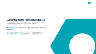 34
Augmented Reality Technical Limitations
The current state of AR technology is bound by limitations in hardware
and software capabilities. These constraints include:
• Field of View: The limited viewing angles can disrupt the immersive
experience.
• Tracking Accuracy: Maintaining a stable and accurate position in the
physical environment is crucial for a convincing AR experience.
 