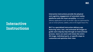 35
Interactive instructions provide the physical
and cognitive engagement of extended reality
platforms with the most versatility. Instruction
delivery applications such as the BILT app are optimized for
use on smart phones, tablets, and on the Apple Vision Pro.
BILT is a specialized instruction delivery app
featuring voice, text, and animated 3D images to
guide users step-by-step through an instructional
process. Users can zoom and rotate the entire
3D image, individual parts, or specific steps to
customize and optimize their view.
Interactive
Instructions
 
