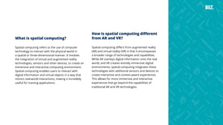 38
What is spatial computing?
Spatial computing refers to the use of computer
technology to interact with the physical world in
a spatial or three-dimensional manner. It involves
the integration of virtual and augmented reality
technologies, sensors and other devices, to create an
immersive and interactive computing environment.
Spatial computing enables users to interact with
digital information and virtual objects in a way that
mimics real-world interactions, making it incredibly
useful for training applications.
How is spatial computing different
from AR and VR?
Spatial computing differs from augmented reality
(AR) and virtual reality (VR) in that it encompasses
a broader range of technologies and capabilities.
While AR overlays digital information onto the real
world, and VR creates entirely immersive digital
environments, spatial computing integrates these
technologies with additional sensors and devices to
create interactive and context-aware experiences.
This allows for more immersive and interactive
experiences that go beyond the capabilities of
traditional AR and VR technologies.
 