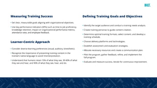 4
Measuring Training Success
• Set clear, measurable goals aligning with organizational objectives.
• Use key performance indicators (KPIs) such as time to job proficiency,
knowledge retention, impact on organizational performance metrics,
attendance rates, and employee feedback.
Learner-Centric Approach
• Consider diverse learning preferences (visual, auditory, kinesthetic).
• Recognize the importance of presenting training content in the
trainee’s native language to avoid misinterpretation.
• Understand that humans retain 10% of what they see, 30-40% of what
they see and hear, and 90% of what they see, hear, and do.
Defining Training Goals and Objectives
• Identify the target audience and conduct a training needs analysis.
• Create training personas to guide content creation.
• Determine optimal training formats, select content, and develop a
training schedule.
• Choose delivery platforms and technologies.
• Establish assessment and evaluation strategies.
• Allocate necessary resources and create a communication plan.
• Pilot the program, gather feedback, refine, and implement the
full program.
• Evaluate and measure success, iterate for continuous improvement.
 
