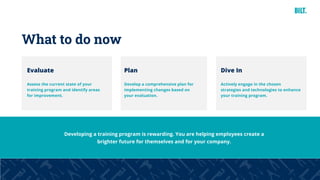 40
Developing a training program is rewarding. You are helping employees create a
brighter future for themselves and for your company.
What to do now
Evaluate
Assess the current state of your
training program and identify areas
for improvement.
Plan
Develop a comprehensive plan for
implementing changes based on
your evaluation.
Dive In
Actively engage in the chosen
strategies and technologies to enhance
your training program.
 