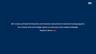 41
BILT creates and hosts 3D interactive and immersive instructions for industrial training programs.
Our in-house instruction design experts can solve your most complex challenges.
Request a demo here.
 