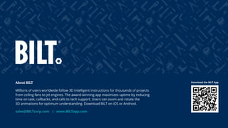 42
About BILT
Millions of users worldwide follow 3D Intelligent Instructions for thousands of projects
from ceiling fans to jet engines. The award-winning app maximizes uptime by reducing
time on task, callbacks, and calls to tech support. Users can zoom and rotate the
3D animations for optimum understanding. Download BILT on iOS or Android.
sales@BILTcorp.com | www.BILTapp.com
Download the BILT App
 