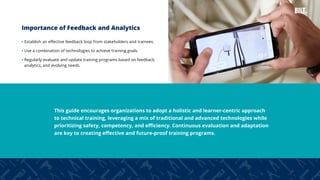 6
Importance of Feedback and Analytics
• Establish an effective feedback loop from stakeholders and trainees.
• Use a combination of technologies to achieve training goals.
• Regularly evaluate and update training programs based on feedback,
analytics, and evolving needs.
This guide encourages organizations to adopt a holistic and learner-centric approach
to technical training, leveraging a mix of traditional and advanced technologies while
prioritizing safety, competency, and efficiency. Continuous evaluation and adaptation
are key to creating effective and future-proof training programs.
 