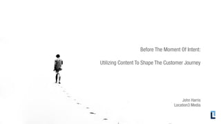 Before The Moment Of Intent:

Utilizing Content To Shape The Customer Journey




                                      John Harris
                                  Location3 Media
 
