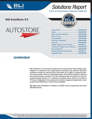 BUYERS LAB                                                                                                              Solutions Report
                                                                                                                           A BLI Scan Routing Software Assessment  MARCH 2010


                                                                                                                                                                                    2009
NSI AutoStore 5.0


                                                                                                                                   Feature Set ....................................... 
                                                                                                                                   Value ................................................. 
                                                                                                                                   Ease of Administration ..................... 
                                                                                                                                   Ease of Use ...................................... 
                                                                                                                                   Compatibility .................................... 
                                                                                                                                   Software Integration ......................... 
                                                                                                                                   Security ............................................ 
                                                                                                                                   Dealer Support and Training............. 
                                                                                                                                   Customer Support and Training ....... 
                                                                                                                                   Documentation ................................. 
                                                                                                                                   Global Business Readiness .............. 
                                                                                                                                   Upgrade Path ................................... 

            OVERVIEW



                                                               NSi AutoStore 5 is a document capture and routing solution that enables orga-
                                                               nizations to transform slow paper-based processes into efficient electronic
                                                               workflows simply by scanning their documents at an MFP or capturing elec-
                                                               tronic documents, such as e-mail attachments. At the MFP, AutoStore captures
                                                               the scanned image, converts it into the desired format and sends it as a fax or
                                                               e-mail message, stores it in a network or desktop drive, sends it to a Web or
                                                               FTP site or integrates it into a back-end content management application, such
                                                               as Microsoft SharePoint or Ricoh DocumentMall.

                                                               NSi states that AutoStore is installed on 28,000 servers supporting more than
                                                               280,000 devices.




   © 2010 Buyers Laboratory Inc. WARNING: This material is copyrighted by Buyers Laboratory Inc. and is the sole property of Buyers Laboratory. Duplication of this proprietary report or excerpts from this report, in any manner, whether
            printed or electronic (including, but not limited to, copying, faxing, scanning or use on a fax-back system), is illegal and strictly forbidden without written permission from Buyers Laboratory. Violators will be prosecuted to the
                          fullest extent of the law. To purchase reprints of any BLI reports or articles, contact BLI at (201) 488-0404. Buyers Laboratory Inc., 20 Railroad Avenue, Hackensack, NJ 07601. Contact us at info@buyerslab.com.
 