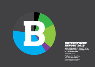 1
BUYERSPHERE
REPORT 2013
A COMPREHENSIVE SURVEY INTO
THE BEHAVIOURS AND ATTITUDES
OF THE B2B BUYER
September 2013
Produced by Base One
and B2B Marketing
In association with McCallum
Layton and Research Now
 