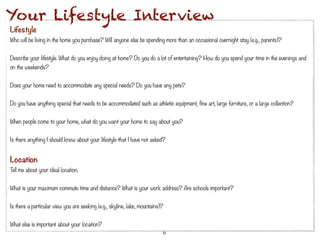 Your Lifestyle Interview
Lifestyle
Who will be living in the home you purchase? Will anyone else be spending more than an occasional overnight stay (e.g., parents)?
 
Describe your lifestyle. What do you enjoy doing at home? Do you do a lot of entertaining? How do you spend your time in the evenings and
on the weekends?
 
Does your home need to accommodate any special needs? Do you have any pets?
 
Do you have anything special that needs to be accommodated such as athletic equipment, fine art, large furniture, or a large collection?
 
When people come to your home, what do you want your home to say about you?
 
Is there anything I should know about your lifestyle that I have not asked?


Location
Tell me about your ideal location.
 
What is your maximum commute time and distance? What is your work address? Are schools important?
 
Is there a particular view you are seeking (e.g., skyline, lake, mountains)?
 
What else is important about your location?
                                                                           8
 