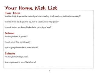 Your Home Wish List
House – Interior
What kind of style do you want the interior of your home to have (e.g., formal, casual, cozy, traditional, contemporary)?
 
What kind of floor plan do you prefer (e.g., open vs. walls between all living spaces)?
 
In general, what are your likes and dislikes for the interior of your home?


Bedrooms
How many bedrooms do you need?
 
How will each of those rooms be used?
 
What are your preferences for the master bedroom?


Bathrooms 
How many bathrooms do you need?
 
What are your needs for each of the bathrooms?



                                                                        9
 