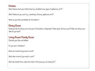 Kitchen
What features must your kitchen have (e.g., breakfast area, types of appliances, etc.)?
 
What finishes do you want (e.g., countertops, flooring, appliances, etc.)?
 
What are your likes and dislikes for the kitchen?
 

Dining Room
Would you like the dining room to be part of the kitchen configuration? What about the living room? What size dining room
table do you have?


Living Room/Family Room
Describe your likes and dislikes.
 
Do you want a fireplace?
 
What size room(s) do you have in mind?


What other rooms do you need or want?
 
What else should I know about the inside of the house you are looking for?
 