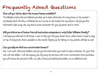 Frequently Asked Questions
How will you tell me about the newest homes available?
The Multiple Listing Service Website provides up-to-date information for every home on the market. I
constantly check the New on Market list so I can be on the lookout for my clients. I will get you this
information right away, the way that is most convenient for you; by phone and/or email.


Will you inform me of homes from all real estate companies or only Keller Williams Realty?
I will keep you informed of all homes. I want to help you find your dream home, which means I need to stay
on top of every home that's available on the market. Signing up for listings on my website will help as well.


Can you help me find new construction homes?
Yes, I can work with most builders and get you the information you need to make a decision. On your first
visit with the builder, I will accompany you. By using my services with a new construction home purchase,
you will receive the services I offer, as well as those provided by the builder, at no additional cost.




                                                         14
 