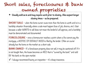 Short sales, foreclosures & bank
       owned proprieties
 ✦ Usually sold as is and may require work prior to closing. Also expect longer
                             closing times ~ so be prepared.

 SHORT SALE – when the home owner owes more than the home is worth and is in a
 hardship situation financially where a sale must happen (loss of job, divorce, etc.). Just
 because a seller WANTS to sell does not mean the lender(s) will approve, and a hardship
 must be demonstrated and documented.

 FORECLOSURE – once a homeowner reaches a point where s/he cannot pay the
 mortgage, a NOTICE OF DEFAULT (NOD) is filed by the lender. Often an owner
 already has the home on the market as a short sale.
 BANK OWNED ~ If a foreclosure property does not sell, it may be auctioned off. If it
 is not bought then, the house becomes an REO that is “owned by the bank” and sold
 BY the bank on the open market.
 ✓   I always recommend having an inspection ~ it’s cheap insurance.
 